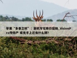 苹果“多事之秋”：新机罕见降价促销_VisionPro传停产 库克手上还有什么牌？