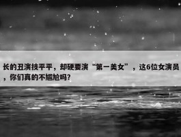 长的丑演技平平，却硬要演“第一美女”，这6位女演员，你们真的不尴尬吗？