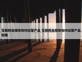 互联网自媒体如何运营产品 互联网自媒体如何运营产品销售