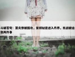 斗破苍穹：萧炎惨被围攻，紫妍秘密进入丹界，熊战被迫做两件事