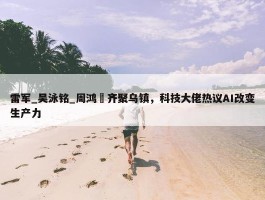 雷军_吴泳铭_周鸿祎齐聚乌镇，科技大佬热议AI改变生产力