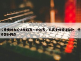 拉比奥特本轮法甲联赛不会首发，马赛主帅德泽尔比：他将替补待命