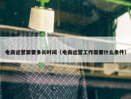 电商运营需要多长时间（电商运营工作需要什么条件）