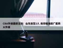 CBA外援最新流动：山东连签2人 南京瞄准前广厦救火外援