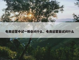 电商运营中试一般会问什么，电商运营面试问什么