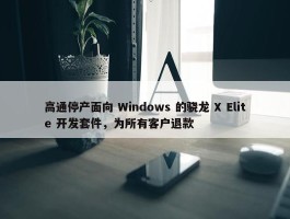 高通停产面向 Windows 的骁龙 X Elite 开发套件，为所有客户退款