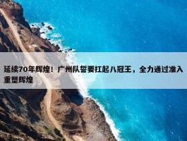 延续70年辉煌！广州队誓要扛起八冠王，全力通过准入重塑辉煌