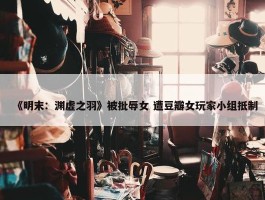 《明末：渊虚之羽》被批辱女 遭豆瓣女玩家小组抵制