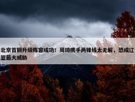 北京首钢升级阵容成功！周琦携手两锋线太无解，恐成辽篮最大威胁