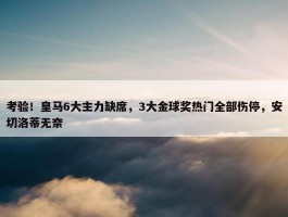 考验！皇马6大主力缺席，3大金球奖热门全部伤停，安切洛蒂无奈