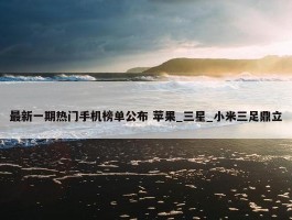 最新一期热门手机榜单公布 苹果_三星_小米三足鼎立