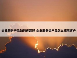 企业服务产品如何运营好 企业服务类产品怎么拓展客户