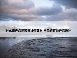 什么是产品运营设计师证书 产品运营和产品设计