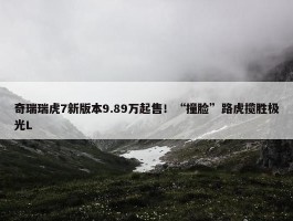 奇瑞瑞虎7新版本9.89万起售！“撞脸”路虎揽胜极光L