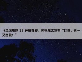 《流浪地球 3》开拍在即，郭帆发文宣布“打包，再…又出发！”