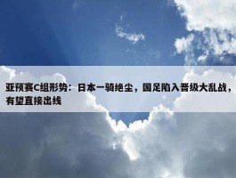 亚预赛C组形势：日本一骑绝尘，国足陷入晋级大乱战，有望直接出线