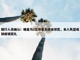 随行人员确认！曝皇马2亿帝星无缘金球奖，本人失望或缺席颁奖礼