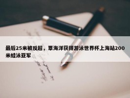 最后25米被反超，覃海洋获得游泳世界杯上海站200米蛙泳亚军