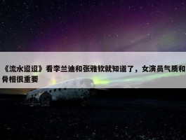 《流水迢迢》看李兰迪和张雅钦就知道了，女演员气质和骨相很重要