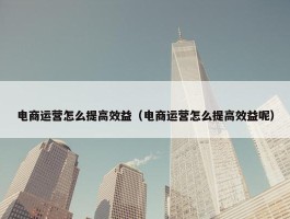 电商运营怎么提高效益（电商运营怎么提高效益呢）