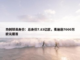 热刺球员身价：总身价7.83亿欧，麦迪逊7000万欧元居首