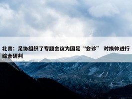 北青：足协组织了专题会议为国足“会诊” 对换帅进行综合研判