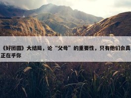 《好团圆》大结局，论“父母”的重要性，只有他们会真正在乎你