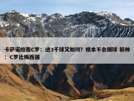 卡萨诺炮轰C罗：进3千球又如何？根本不会踢球 新帅：C罗比梅西强