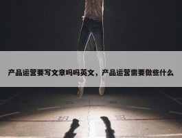 产品运营要写文章吗吗英文，产品运营需要做些什么