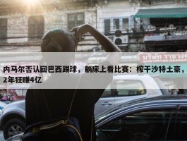 内马尔否认回巴西踢球，躺床上看比赛：榨干沙特土豪，2年狂赚4亿