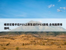 曝索尼着手在PS5上原生运行PS3游戏 会有画质增强吗_