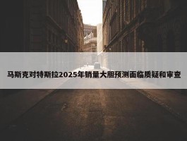 马斯克对特斯拉2025年销量大胆预测面临质疑和审查