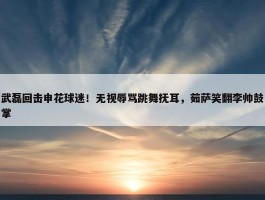 武磊回击申花球迷！无视辱骂跳舞抚耳，茹萨笑翻李帅鼓掌