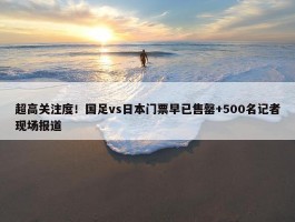 超高关注度！国足vs日本门票早已售罄+500名记者现场报道