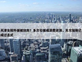 天津女排外援被放弃？多次引援或浪费资源，瓦尔加斯已成过去式