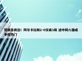 樊振东挑边！阿尔卡拉斯2-0仅丢3局 进中网八强成争冠热门