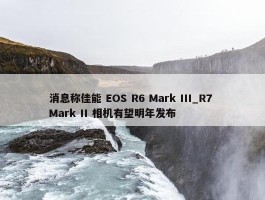 消息称佳能 EOS R6 Mark III_R7 Mark II 相机有望明年发布