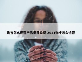 淘宝怎么运营产品类目卖货 2021淘宝怎么运营