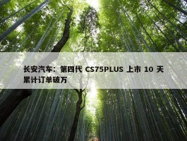 长安汽车：第四代 CS75PLUS 上市 10 天累计订单破万