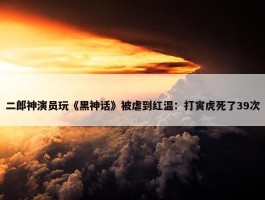 二郎神演员玩《黑神话》被虐到红温：打寅虎死了39次