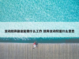 主动放弃副业能做什么工作 放弃主动权是什么意思