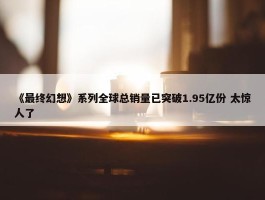 《最终幻想》系列全球总销量已突破1.95亿份 太惊人了