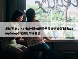 足球死忠，Keria社媒曾晒照伊涅斯塔亲签球衣&amp;与热刺众将合影