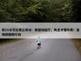 砍25分艾伦哭泣采访：很感动能打，失去才懂珍贵！退场现圈粉行动