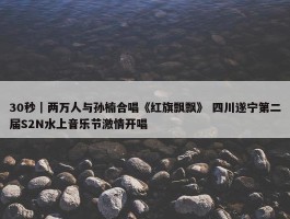 30秒｜两万人与孙楠合唱《红旗飘飘》 四川遂宁第二届S2N水上音乐节激情开唱