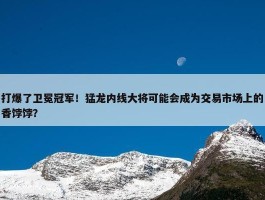 打爆了卫冕冠军！猛龙内线大将可能会成为交易市场上的香饽饽？