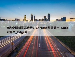 9月全球浏览器大战：Chrome稳居第一_Safari第二_Edge第三