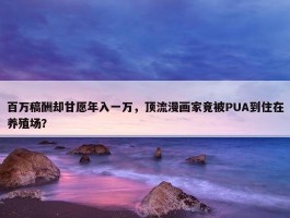 百万稿酬却甘愿年入一万，顶流漫画家竟被PUA到住在养殖场？