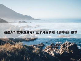 谜语人？故事没讲完？三个月后再看《黑神话》剧情