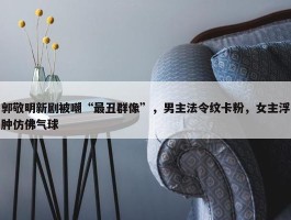 郭敬明新剧被嘲“最丑群像”，男主法令纹卡粉，女主浮肿仿佛气球